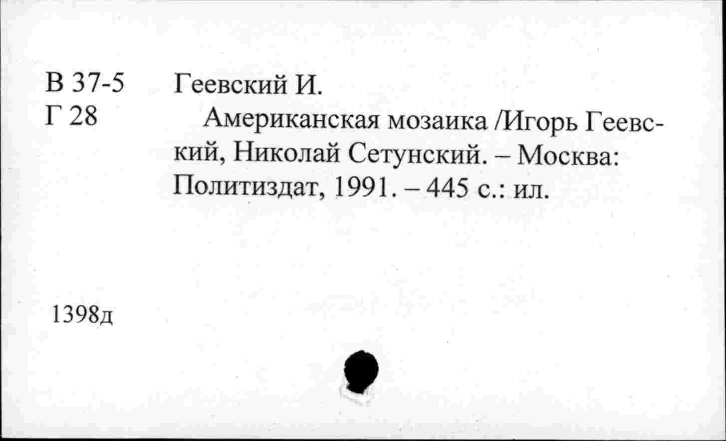 ﻿В 37-5 Геевский И.
Г 28	Американская мозаика /Игорь Геевс-
кий, Николай Сетунский. - Москва: Политиздат, 1991.-445 с.: ил.
1398д